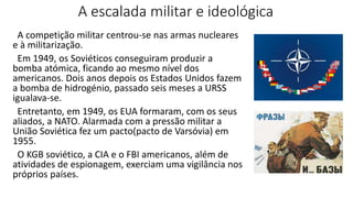 A escalada militar e ideológica
A competição militar centrou-se nas armas nucleares
e à militarização.
Em 1949, os Soviéticos conseguiram produzir a
bomba atómica, ficando ao mesmo nível dos
americanos. Dois anos depois os Estados Unidos fazem
a bomba de hidrogénio, passado seis meses a URSS
igualava-se.
Entretanto, em 1949, os EUA formaram, com os seus
aliados, a NATO. Alarmada com a pressão militar a
União Soviética fez um pacto(pacto de Varsóvia) em
1955.
O KGB soviético, a CIA e o FBI americanos, além de
atividades de espionagem, exerciam uma vigilância nos
próprios países.
 