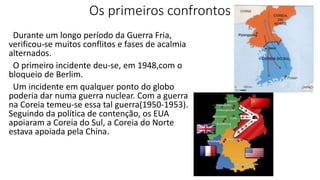 Os primeiros confrontos
Durante um longo período da Guerra Fria,
verificou-se muitos conflitos e fases de acalmia
alternados.
O primeiro incidente deu-se, em 1948,com o
bloqueio de Berlim.
Um incidente em qualquer ponto do globo
poderia dar numa guerra nuclear. Com a guerra
na Coreia temeu-se essa tal guerra(1950-1953).
Seguindo da política de contenção, os EUA
apoiaram a Coreia do Sul, a Coreia do Norte
estava apoiada pela China.
 
