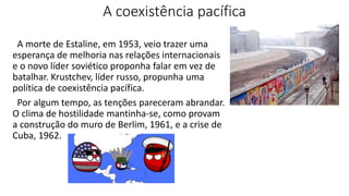A coexistência pacífica
A morte de Estaline, em 1953, veio trazer uma
esperança de melhoria nas relações internacionais
e o novo líder soviético proponha falar em vez de
batalhar. Krustchev, líder russo, propunha uma
política de coexistência pacífica.
Por algum tempo, as tenções pareceram abrandar.
O clima de hostilidade mantinha-se, como provam
a construção do muro de Berlim, 1961, e a crise de
Cuba, 1962.
 