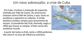 Um novo sobressalto: a crise de Cuba
Em Cuba, triunfara a revolução de esquerda,
chefiada por Fidel de Castro. Os americanos
estavam contra Fidel de Castro, o que, levou os
soviéticos a apoiarem os cubanos. A União
Soviética instalou rampas para lançamento de
mísseis. O presidente dos EUA, Kennedy, exigiu à
URSS que tirasse as rampas. O bom senso dos
soviéticos triunfo.
A partir daí tanto os EUA, tanto a URSS preferiam
não intervir na área de influência contrária.
 