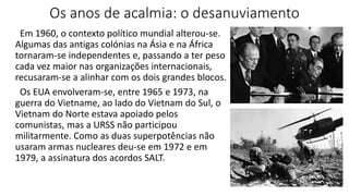 Os anos de acalmia: o desanuviamento
Em 1960, o contexto político mundial alterou-se.
Algumas das antigas colónias na Ásia e na África
tornaram-se independentes e, passando a ter peso
cada vez maior nas organizações internacionais,
recusaram-se a alinhar com os dois grandes blocos.
Os EUA envolveram-se, entre 1965 e 1973, na
guerra do Vietname, ao lado do Vietnam do Sul, o
Vietnam do Norte estava apoiado pelos
comunistas, mas a URSS não participou
militarmente. Como as duas superpotências não
usaram armas nucleares deu-se em 1972 e em
1979, a assinatura dos acordos SALT.
 