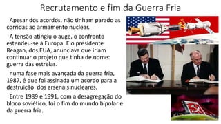 Recrutamento e fim da Guerra Fria
Apesar dos acordos, não tinham parado as
corridas ao armamento nuclear.
A tensão atingiu o auge, o confronto
estendeu-se à Europa. E o presidente
Reagan, dos EUA, anunciava que iriam
continuar o projeto que tinha de nome:
guerra das estrelas.
numa fase mais avançada da guerra fria,
1987, é que foi assinada um acordo para a
destruição dos arsenais nucleares.
Entre 1989 e 1991, com a desagregação do
bloco soviético, foi o fim do mundo bipolar e
da guerra fria.
 