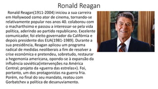 Ronald Reagan
Ronald Reagan(1911-2004) iniciou a sua carreira
em Hollywood como ator de cinema, tornando-se
relativamente popular nos anos 40. colaborou com
o macharthsimo e passou a interessar-se pela vida
política, aderindo ao partido republicano. Excelente
comunicador, foi eleito governador da Califórnia e
depois presidente dos EUA(1981-1989). Durante a
sua presidência, Reagan aplicou um programa
radical de medidas neoliberais a fim de resolver a
crise económica e pretendeu, sobretudo, restaurar
a hegemonia americana, opondo-se à expansão da
influência soviética(intervenções na América
Central; projeto da «guerra das estrelas»). Foi,
portanto, um dos protagonistas na guerra fria.
Porém, no final do seu mandato, reatou com
Gorbatchev a política de desanuviamento.
 