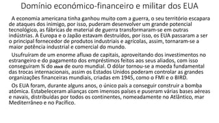 Domínio económico-financeiro e militar dos EUA
A economia americana tinha ganhou muito com a guerra, o seu território escapara
de ataques dos inimigo, por isso, puderam desenvolver um grande potencial
tecnológico, as fábricas de material de guerra transformaram-se em outras
indústrias. A Europa e o Japão estavam destruídos, por isso, os EUA passaram a ser
o principal fornecedor de produtos industriais e agrícolas, assim, tornaram-se a
maior potência industrial e comercial do mundo.
Usufruíram de um enorme afluxo de capitais, aproveitando dos investimentos no
estrangeiro e do pagamento dos empréstimos feitos aos seus aliados, com isso
conseguiram ¾ do stock de ouro mundial. O dólar tornou-se a moeda fundamental
das trocas internacionais, assim os Estados Unidos poderam controlar as grandes
organizações financeiras mundiais, criadas em 1945, como o FMI e o BIRD.
Os EUA foram, durante alguns anos, o único país a conseguir construir a bomba
atómica. Estabeleceram alianças com imensos países e puseram várias bases aéreas
e navais, distribuídas por todos os continentes, nomeadamente no Atlântico, mar
Mediterrâneo e no Pacífico.
 