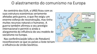 O alastramento do comunismo na Europa
Ao contrário dos EUA, a URSS ficou com as
suas estrutura económicas seriamente
afetadas pela guerra, o que lhe exigiu um
enorme esforço de reconstrução, mas tinha
muitos recursos naturais e humanos. A
guerra também afirmou o seu prestígio
internacional e permiti-o ainda o
alargamento da influência do seu modelo de
socialismo na Europa.
Nas conferências(de Ialta e de Potsdam)
reconheceram-se que os países a leste teriam
a influência da União Soviética.
 