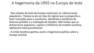 A hegemonia da URSS na Europa de leste
Nos estados do leste da Europa instituíram-se «democracias
populares». Tratava-se de um tipo de regime que se propunha a
fazer transições para o socialismo, admitindo a existência de
diversos partidos e a realização de eleições. Não tardou que as
democracias populares, sujeitas à influência do modelo soviético,
adotassem total parcialmente.
A União Soviética ganhou assim a hegemonia política sobre a
Europa oriental.
 