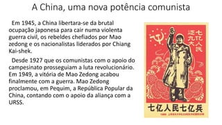 A China, uma nova potência comunista
Em 1945, a China libertara-se da brutal
ocupação japonesa para cair numa violenta
guerra civil, os rebeldes chefiados por Mao
zedong e os nacionalistas liderados por Chiang
Kai-shek.
Desde 1927 que os comunistas com o apoio do
campesinato prosseguiam a luta revolucionário.
Em 1949, a vitória de Mao Zedong acabou
finalmente com a guerra. Mao Zedong
proclamou, em Pequim, a República Popular da
China, contando com o apoio da aliança com a
URSS.
 
