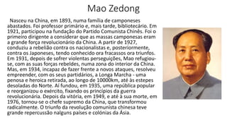 Mao Zedong
Nasceu na China, em 1893, numa família de camponeses
abastados. Foi professor primário e, mais tarde, bibliotecário. Em
1921, participou na fundação do Partido Comunista Chinês. Foi o
primeiro dirigente a considerar que as massas camponesas eram
a grande força revolucionário da China. A partir de 1927,
conduziu a rebelião contra os nacionalistas e, posteriormente,
contra os Japoneses, tendo conhecido ora fracassos ora triunfos.
Em 1931, depois de sofrer violentas perseguições, Mao refugiou-
se, com as suas forças rebeldes, numa zona do interior da China.
Mas, em 1934, incapaz de fazer frente a novos ataques, resolveu
empreender, com os seus partidários, a Longa Marcha - uma
penosa e heroica retirada, ao longo de 10000km, até às estepes
desoladas do Norte. Aí fundou, em 1935, uma república popular
e reorganizou o exército, fixando os princípios da guerra
revolucionária. Depois da vitória, em 1949, e até à sua morte, em
1976, tornou-se o chefe supremo da China, que transformou
radicalmente. O triunfo da revolução comunista chinesa teve
grande repercussão nalguns países e colónias da Ásia.
 