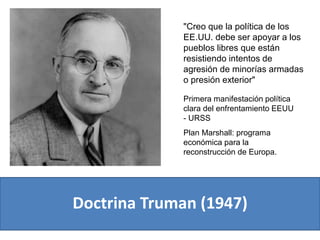 Doctrina Truman (1947)
"Creo que la política de los
EE.UU. debe ser apoyar a los
pueblos libres que están
resistiendo intentos de
agresión de minorías armadas
o presión exterior"
Primera manifestación política
clara del enfrentamiento EEUU
- URSS
Plan Marshall: programa
económica para la
reconstrucción de Europa.
 
