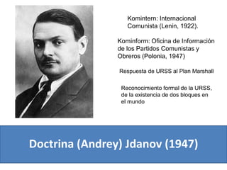 Doctrina (Andrey) Jdanov (1947)
Komintern: Internacional
Comunista (Lenin, 1922).
Respuesta de URSS al Plan Marshall
Reconocimiento formal de la URSS,
de la existencia de dos bloques en
el mundo
Kominform: Oficina de Información
de los Partidos Comunistas y
Obreros (Polonia, 1947)
 