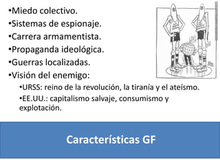 Características GF
•Miedo colectivo.
•Sistemas de espionaje.
•Carrera armamentista.
•Propaganda ideológica.
•Guerras localizadas.
•Visión del enemigo:
•URSS: reino de la revolución, la tiranía y el ateísmo.
•EE.UU.: capitalismo salvaje, consumismo y
explotación.
 