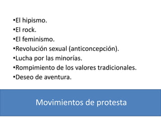 Movimientos de protesta
•El hipismo.
•El rock.
•El feminismo.
•Revolución sexual (anticoncepción).
•Lucha por las minorías.
•Rompimiento de los valores tradicionales.
•Deseo de aventura.
 