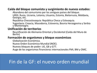 Fin de la GF: el nuevo orden mundial
Caída del bloque comunista y surgimiento de nuevos estados:
Abandono del comunismo por los antiguos países del bloque.
URSS: Rusia, Ucrania, Letonia, Lituania, Estonia, Bielorrusia, Moldavia,
Georgia, etc.
República Checoslovaquia: República Checa y Eslovaquia.
Yugoslavia: Croacia, Macedonia, Eslovenia, Bosnia Herzegovina y Serbia
y Montenegro.
Unificación de territorios
Reunificación de Alemania Oriental y Occidental (Caída del Muro de
Berlín)
Formación de organismos y bloque económicos
Globalización Económica.
Nuevo Orden Económico Mundial (NOE).
Nuevos bloques de poder: UE, G8 y G77.
Auge de los organismos financieros internacionales FMI, BM y OMC.
 