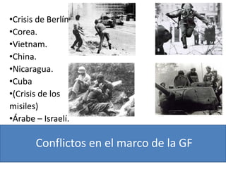 Conflictos en el marco de la GF
•Crisis de Berlín
•Corea.
•Vietnam.
•China.
•Nicaragua.
•Cuba
•(Crisis de los
misiles)
•Árabe – Israelí.
 