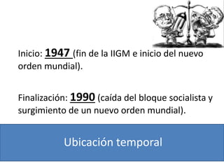 Ubicación temporal
Inicio: 1947 (fin de la IIGM e inicio del nuevo
orden mundial).
Finalización: 1990 (caída del bloque socialista y
surgimiento de un nuevo orden mundial).
 