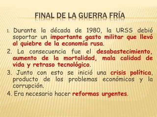 FINAL DE LA GUERRA FRÍA
1. Durante la década de 1980, la URSS debió
soportar un importante gasto militar que llevó
al quiebre de la economía rusa.
2. La consecuencia fue el desabastecimiento,
aumento de la mortalidad, mala calidad de
vida y retraso tecnológico.
3. Junto con esto se inició una crisis política,
producto de los problemas económicos y la
corrupción.
4. Era necesario hacer reformas urgentes.
 