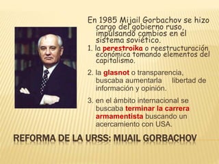 REFORMA DE LA URSS: MIJAIL GORBACHOV
En 1985 Mijail Gorbachov se hizo
cargo del gobierno ruso,
impulsando cambios en el
sistema soviético.
1. la perestroika o reestructuración
económica tomando elementos del
capitalismo.
2. la glasnot o transparencia,
buscaba aumentarla libertad de
información y opinión.
3. en el ámbito internacional se
buscaba terminar la carrera
armamentista buscando un
acercamiento con USA.
 