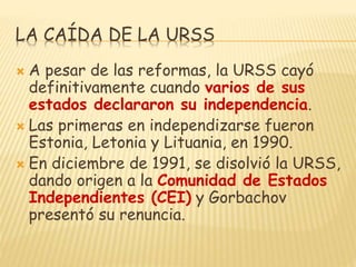 LA CAÍDA DE LA URSS
 A pesar de las reformas, la URSS cayó
definitivamente cuando varios de sus
estados declararon su independencia.
 Las primeras en independizarse fueron
Estonia, Letonia y Lituania, en 1990.
 En diciembre de 1991, se disolvió la URSS,
dando origen a la Comunidad de Estados
Independientes (CEI) y Gorbachov
presentó su renuncia.
 