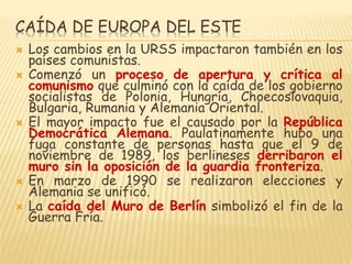 CAÍDA DE EUROPA DEL ESTE
 Los cambios en la URSS impactaron también en los
países comunistas.
 Comenzó un proceso de apertura y crítica al
comunismo que culminó con la caída de los gobierno
socialistas de Polonia, Hungría, Choecoslovaquia,
Bulgaria, Rumania y Alemania Oriental.
 El mayor impacto fue el causado por la República
Democrática Alemana. Paulatinamente hubo una
fuga constante de personas hasta que el 9 de
noviembre de 1989, los berlineses derribaron el
muro sin la oposición de la guardia fronteriza.
 En marzo de 1990 se realizaron elecciones y
Alemania se unificó.
 La caída del Muro de Berlín simbolizó el fin de la
Guerra Fría.
 