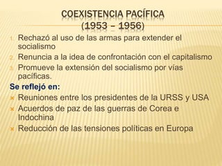 COEXISTENCIA PACÍFICA
(1953 – 1956)
1. Rechazó al uso de las armas para extender el
socialismo
2. Renuncia a la idea de confrontación con el capitalismo
3. Promueve la extensión del socialismo por vías
pacíficas.
Se reflejó en:
 Reuniones entre los presidentes de la URSS y USA
 Acuerdos de paz de las guerras de Corea e
Indochina
 Reducción de las tensiones políticas en Europa
 