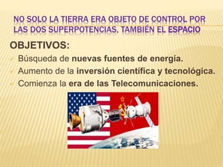 NO SOLO LA TIERRA ERA OBJETO DE CONTROL POR
LAS DOS SUPERPOTENCIAS, TAMBIÉN EL ESPACIO
OBJETIVOS:
 Búsqueda de nuevas fuentes de energía.
 Aumento de la inversión científica y tecnológica.
 Comienza la era de las Telecomunicaciones.
 