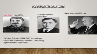LOS DIRIGENTES DE LA “URSS”
Iósif Stalin (1924-1953), Gueorgui Malenkov
(1953-1955)
Nikita Jruschov (1955-1964),
Leónidas Brézhnev (1964-1982), Yuri Andropov
(1982-1984), Konstantin Chernenko (1984-1985) y
Mijaíl Gorvachov (1985-1991).
 