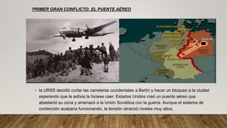 • la URSS decidió cortar las carreteras occidentales a Berlín y hacer un bloqueo a la ciudad
esperando que la asfixia la hiciese caer. Estados Unidos creó un puente aéreo que
abasteció su zona y amenazó a la Unión Soviética con la guerra. Aunque el sistema de
contención acabaría funcionando, la tensión alcanzó niveles muy altos.
PRIMER GRAN CONFLICTO: EL PUENTE AÉREO
 