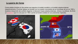 La guerra de Corea
Corea estaba dividida en dos países que seguían el modelo soviético y el modelo estadounidense
respectivamente. El primer ataque se produjo con la invasión norcoreana de su homóloga del sur en 1950 y
durante el desarrollo del conflicto llegarían a intervenir tropas estadounidenses, chinas y soviéticas. Se firmó
un armisticio (que no una paz) en 1953 cuando la frontera estaba en sus posiciones originales.
 