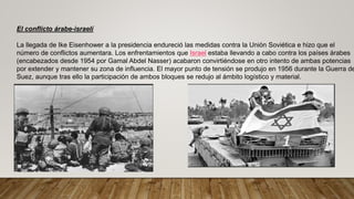 El conflicto árabe-israelí
La llegada de Ike Eisenhower a la presidencia endureció las medidas contra la Unión Soviética e hizo que el
número de conflictos aumentara. Los enfrentamientos que Israel estaba llevando a cabo contra los países árabes
(encabezados desde 1954 por Gamal Abdel Nasser) acabaron convirtiéndose en otro intento de ambas potencias
por extender y mantener su zona de influencia. El mayor punto de tensión se produjo en 1956 durante la Guerra de
Suez, aunque tras ello la participación de ambos bloques se redujo al ámbito logístico y material.
 