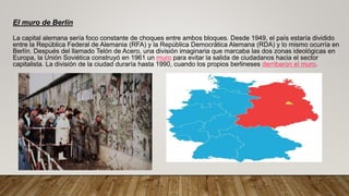El muro de Berlín
La capital alemana sería foco constante de choques entre ambos bloques. Desde 1949, el país estaría dividido
entre la República Federal de Alemania (RFA) y la República Democrática Alemana (RDA) y lo mismo ocurría en
Berlín. Después del llamado Telón de Acero, una división imaginaria que marcaba las dos zonas ideológicas en
Europa, la Unión Soviética construyó en 1961 un muro para evitar la salida de ciudadanos hacia el sector
capitalista. La división de la ciudad duraría hasta 1990, cuando los propios berlineses derribaron el muro.
 
