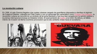 La revolución cubana
En 1956, el yate Granma llegaba a las costas cubanas cargado de guerrilleros dispuestos a derribar el régimen
de Fulgencio Batista. Liderada por Fidel Castro y con un personaje tan carismático como Ernesto Che Guevara, la
revolución cubana se convirtió en un símbolo de la lucha libertaria y fue muy bien acogida por la opinión pública y
la prensa internacional (incluso en Estados Unido). El acercamiento de Castro a la Unión Soviética y el fallido
intento de invasión de Bahía Cochinos provocaron que la isla caribeña virase hacia el socialismo.
 