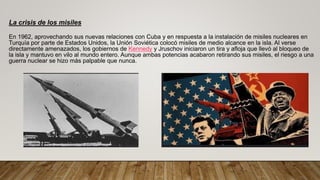 La crisis de los misiles
En 1962, aprovechando sus nuevas relaciones con Cuba y en respuesta a la instalación de misiles nucleares en
Turquía por parte de Estados Unidos, la Unión Soviética colocó misiles de medio alcance en la isla. Al verse
directamente amenazados, los gobiernos de Kennedy y Jruschov iniciaron un tira y afloja que llevó al bloqueo de
la isla y mantuvo en vilo al mundo entero. Aunque ambas potencias acabaron retirando sus misiles, el riesgo a una
guerra nuclear se hizo más palpable que nunca.
 