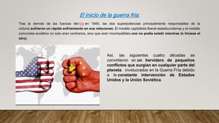 El inicio de la guerra fría:
Tras la derrota de las fuerzas del Eje en 1945, las dos superpotencias principalmente responsables de la
victoria sufrieron un rápido enfriamiento en sus relaciones. El modelo capitalista liberal estadounidense y el modelo
comunista soviético no solo eran contrarios, sino que eran incompatibles uno no podía existir mientras lo hiciese el
otro).
Así, las siguientes cuatro décadas se
convirtieron en un hervidero de pequeños
conflictos que surgían en cualquier parte del
planeta. involucrados en la Guerra Fría debido
a la constante intervención de Estados
Unidos y la Unión Soviética.
 
