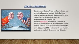 ¿QUE ES LA GUERRA FRÍA?
•
• Se conoce por Guerra Fría al conflicto indirecto que
enfrentó a Estados Unidos y la Unión Soviética
durante la segunda mitad del siglo XX (1947-1991).
Se caracterizó por el intento de ambas
superpotencias de extender sus
modelos ideológicos, económicos y sociales en
zonas de influencia a través de los llamados países
satélite, evitando siempre el enfrentamiento abierto
entre EEUU y la URSS y manteniendo una situación
de tensión y equilibrio de poderes muy delicada.
 