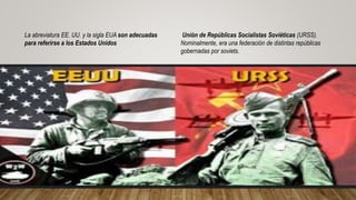 La abreviatura EE. UU. y la sigla EUA son adecuadas
para referirse a los Estados Unidos
Unión de Repúblicas Socialistas Soviéticas (URSS).
Nominalmente, era una federación de distintas repúblicas
gobernadas por soviets.
 