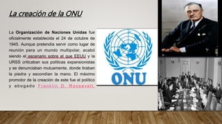 La creación de la ONU
La Organización de Naciones Unidas fue
oficialmente establecida el 24 de octubre de
1945. Aunque pretendía servir como lugar de
reunión para un mundo multipolar, acabó
siendo el escenario sobre el que EEUU y la
URSS criticaban sus políticas expansionistas
y se denunciaban mutuamente, donde tiraban
la piedra y escondían la mano. El máximo
promotor de la creación de este fue el político
y a b o g a d o F r a n k l i n D . R o o s e v e l t .
 