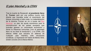 El plan Marshall y la OTAN
Tras la muerte de Roosevelt, el presidente Harry
S. Truman optó por una política mucho más
directa que buscaba evitar el crecimiento del
bloque comunista a toda costa. La materialización
de la doctrina Truman se vio a través del Plan
Marshall, un plan de ayuda económica para la
reconstrucción de los países europeos que
buscaba generar un crecimiento económico y
frenar la influencia comunista (“con el estómago
lleno no se hace la revolución”), y la OTAN, una
alianza militar que actuaría en defensa de
cualquier país miembro ante intrusiones
soviéticas. La Organización del Tratado del Atlántico Norte,
también conocida como la Alianza Atlántica
 