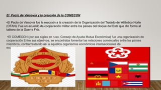 El Pacto de Varsovia y la creación de la COMECON
•El Pacto de Varsovia fue la reacción a la creación de la Organización del Tratado del Atlántico Norte
(OTAN). Fue un acuerdo de cooperación militar entre los países del bloque del Este que dio forma al
tablero de la Guerra Fría,
•El COMECON (por sus siglas en ruso, Consejo de Ayuda Mutua Económica) fue una organización de
cooperación Entre sus objetivos, se encontraba fomentar las relaciones comerciales entre los países
miembros, contrarrestando así a aquellos organismos económicos internacionales de
economía capitalista. .
 