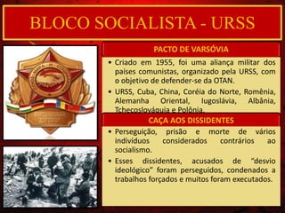 PACTO DE VARSÓVIA
• Criado em 1955, foi uma aliança militar dos
países comunistas, organizado pela URSS, com
o objetivo de defender-se da OTAN.
• URSS, Cuba, China, Coréia do Norte, Romênia,
Alemanha Oriental, Iugoslávia, Albânia,
Tchecoslováquia e Polônia.
CAÇA AOS DISSIDENTES
• Perseguição, prisão e morte de vários
indivíduos considerados contrários ao
socialismo.
• Esses dissidentes, acusados de “desvio
ideológico” foram perseguidos, condenados a
trabalhos forçados e muitos foram executados.
BLOCO SOCIALISTA - URSS
 