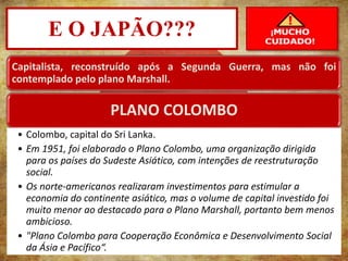 E O JAPÃO???
PROF. MAX DANTAS
Capitalista, reconstruído após a Segunda Guerra, mas não foi
contemplado pelo plano Marshall.
PLANO COLOMBO
• Colombo, capital do Sri Lanka.
• Em 1951, foi elaborado o Plano Colombo, uma organização dirigida
para os países do Sudeste Asiático, com intenções de reestruturação
social.
• Os norte-americanos realizaram investimentos para estimular a
economia do continente asiático, mas o volume de capital investido foi
muito menor ao destacado para o Plano Marshall, portanto bem menos
ambicioso.
• "Plano Colombo para Cooperação Econômica e Desenvolvimento Social
da Ásia e Pacífico“.
 