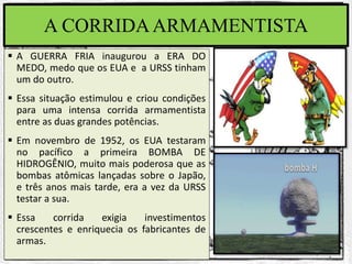 A CORRIDAARMAMENTISTA
 A GUERRA FRIA inaugurou a ERA DO
MEDO, medo que os EUA e a URSS tinham
um do outro.
 Essa situação estimulou e criou condições
para uma intensa corrida armamentista
entre as duas grandes potências.
 Em novembro de 1952, os EUA testaram
no pacífico a primeira BOMBA DE
HIDROGÊNIO, muito mais poderosa que as
bombas atômicas lançadas sobre o Japão,
e três anos mais tarde, era a vez da URSS
testar a sua.
 Essa corrida exigia investimentos
crescentes e enriquecia os fabricantes de
armas.
 