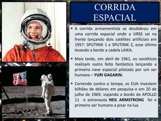 CORRIDA
ESPACIAL
 A corrida armamentista se desdobrou em
uma corrida espacial onde a URSS sai na
frente lançando dois satélites artificiais em
1957: SPUTINIK 1 e SPUTINIK 2, esse último
levando a bordo a cadela LAIKA.
 Mais tarde, em abril de 1961, os soviéticos
realizam outro feito fantástico lançando a
primeira nave espacial pilotada por um ser
humano – YURI GAGARIN.
 Correndo contra o tempo, os EUA investem
bilhões de dólares em pesquisa e em 20 de
julho de 1969, viajando a bordo da APOLLO
11 o astronauta NEIL ARMSTRONG foi o
primeiro ser humano a pisar na lua.
 