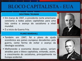 BLOCO CAPITALISTA - EUA
DOUTRINA TRUMAN
• Em março de 1947, o presidente norte americano
conclama a todos países capitalistas para uma
luta contra o avanço do socialismo a nível
mundial.
• É o início da Guerra Fria.
PLANO MARSHALL
• Também em 1947, foi o plano de ajuda
econômica aos países europeus decadentes pela
guerra, como forma de evitar o avanço da
ideologia socialista.
• Melhorando a economia desses países, seriam
atraídos para o bloco capitalista, evitando, assim,
o crescimento do socialismo, principalmente na
Europa ocidental.
 