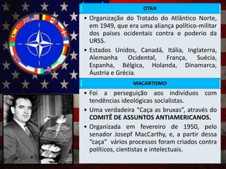 OTAN
• Organização do Tratado do Atlântico Norte,
em 1949, que era uma aliança político-militar
dos países ocidentais contra o poderio da
URSS.
• Estados Unidos, Canadá, Itália, Inglaterra,
Alemanha Ocidental, França, Suécia,
Espanha, Bélgica, Holanda, Dinamarca,
Áustria e Grécia.
MACARTISMO
• Foi a perseguição aos indivíduos com
tendências ideológicas socialistas.
• Uma verdadeira “Caça as bruxas”, através do
COMITÊ DE ASSUNTOS ANTIAMERICANOS.
• Organizada em fevereiro de 1950, pelo
senador Josepf MacCarthy, e, a partir dessa
“caça” vários processos foram criados contra
políticos, cientistas e intelectuais.
 