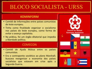 BLOCO SOCIALISTA - URSS
KOMINFORM
• Comitê de Informações entre países comunistas
do leste europeu.
• Tinha como finalidade organizar o socialismo
nos países do leste europeu, como forma de
evitar o avanço capitalista.
• Na prática, foi um órgão ditatorial que impedia
a liberdade política.
COMECON
• Comitê de Ajuda Mútua entre os países
comunistas.
• Era o contraponto soviético ao plano Marshall;
buscava reorganizar a economia dos países
socialistas que estavam em crise após a
Segunda Guerra.
 
