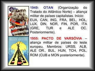 europeu. Membros: URSS, ALB,
ALE OR., BUL, HUN, TCH, POL,
aliança militar de países do leste
ROM (CUB e MON posteriormente).
1949: OTAN (Organização do
Tratado do Atlântico Norte) – aliança
militar de países capitalistas. Início:
EUA, CAN, ING, FRA, BEL, HOL,
LUX, DIN, NOR, FIN, POR, ITA
(GRE, TUR e ALE OC.
Posteriormente).
1955: PACTO DE VARSÓVIA –
 
