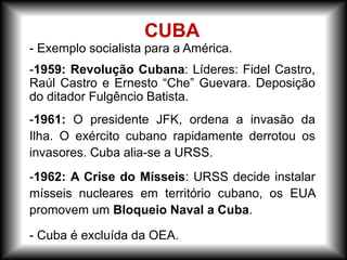 - Exemplo socialista para a América.
-1959: Revolução Cubana: Líderes: Fidel Castro,
Raúl Castro e Ernesto “Che” Guevara. Deposição
do ditador Fulgêncio Batista.
-1961: O presidente JFK, ordena a invasão da
Ilha. O exército cubano rapidamente derrotou os
invasores. Cuba alia-se a URSS.
-1962: A Crise do Mísseis: URSS decide instalar
mísseis nucleares em território cubano, os EUA
promovem um Bloqueio Naval a Cuba.
- Cuba é excluída da OEA.
CUBA
 