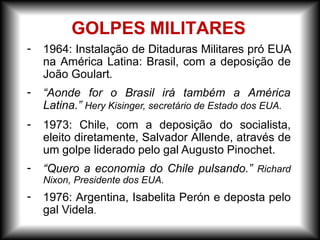 GOLPES MILITARES
- 1964: Instalação de Ditaduras Militares pró EUA
na América Latina: Brasil, com a deposição de
João Goulart.
- “Aonde for o Brasil irá também a América
Latina.” Hery Kisinger, secretário de Estado dos EUA.
-
-
-
1973: Chile, com a deposição do socialista,
eleito diretamente, Salvador Allende, através de
um golpe liderado pelo gal Augusto Pinochet.
“Quero a economia do Chile pulsando.” Richard
Nixon, Presidente dos EUA.
1976: Argentina, Isabelita Perón e deposta pelo
gal Videla.
 