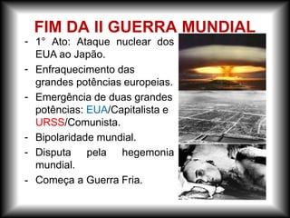 - 1° Ato: Ataque nuclear dos
EUA ao Japão.
-
-
-
-
-
Enfraquecimento das
grandes potências europeias.
Emergência de duas grandes
potências: EUA/Capitalista e
URSS/Comunista.
Bipolaridade mundial.
Disputa pela hegemonia
mundial.
Começa a Guerra Fria.
FIM DA II GUERRA MUNDIAL
 