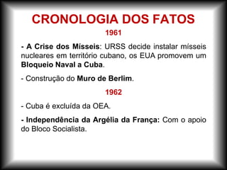 1961
- A Crise dos Mísseis: URSS decide instalar mísseis
nucleares em território cubano, os EUA promovem um
Bloqueio Naval a Cuba.
- Construção do Muro de Berlim.
1962
- Cuba é excluída da OEA.
- Independência da Argélia da França: Com o apoio
do Bloco Socialista.
CRONOLOGIA DOS FATOS
 